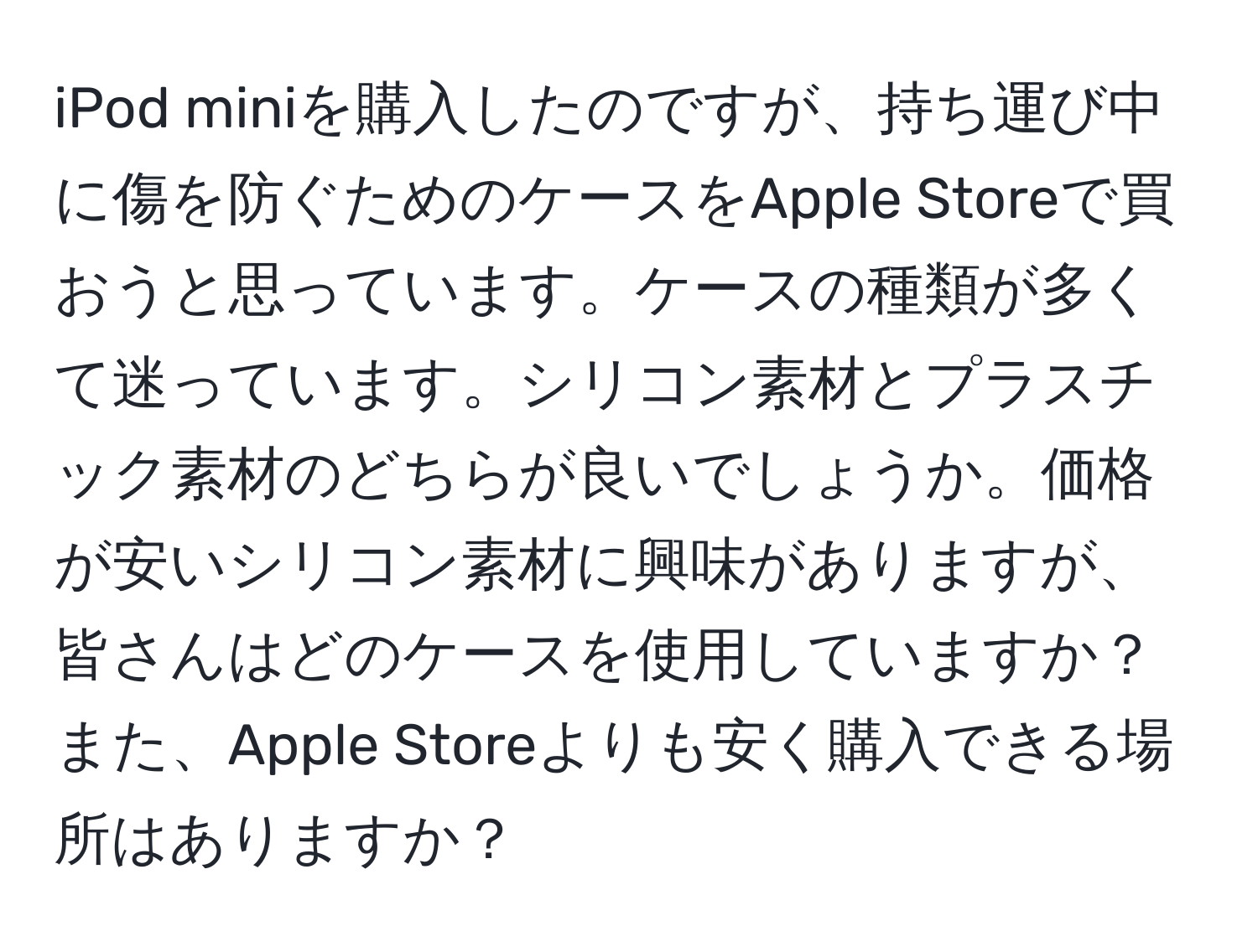 iPod miniを購入したのですが、持ち運び中に傷を防ぐためのケースをApple Storeで買おうと思っています。ケースの種類が多くて迷っています。シリコン素材とプラスチック素材のどちらが良いでしょうか。価格が安いシリコン素材に興味がありますが、皆さんはどのケースを使用していますか？また、Apple Storeよりも安く購入できる場所はありますか？