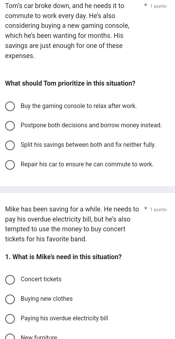 Tom's car broke down, and he needs it to 1 punto
commute to work every day. He's also
considering buying a new gaming console,
which he's been wanting for months. His
savings are just enough for one of these
expenses.
What should Tom prioritize in this situation?
Buy the gaming console to relax after work.
Postpone both decisions and borrow money instead.
Split his savings between both and fix neither fully.
Repair his car to ensure he can commute to work.
Mike has been saving for a while. He needs to * 1 punto
pay his overdue electricity bill, but he's also
tempted to use the money to buy concert
tickets for his favorite band.
1. What is Mike's need in this situation?
Concert tickets
Buying new clothes
Paying his overdue electricity bill
New furniture