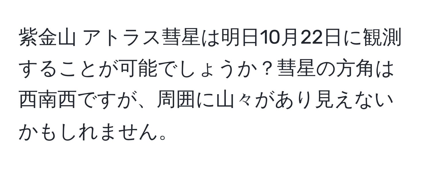紫金山 アトラス彗星は明日10月22日に観測することが可能でしょうか？彗星の方角は西南西ですが、周囲に山々があり見えないかもしれません。