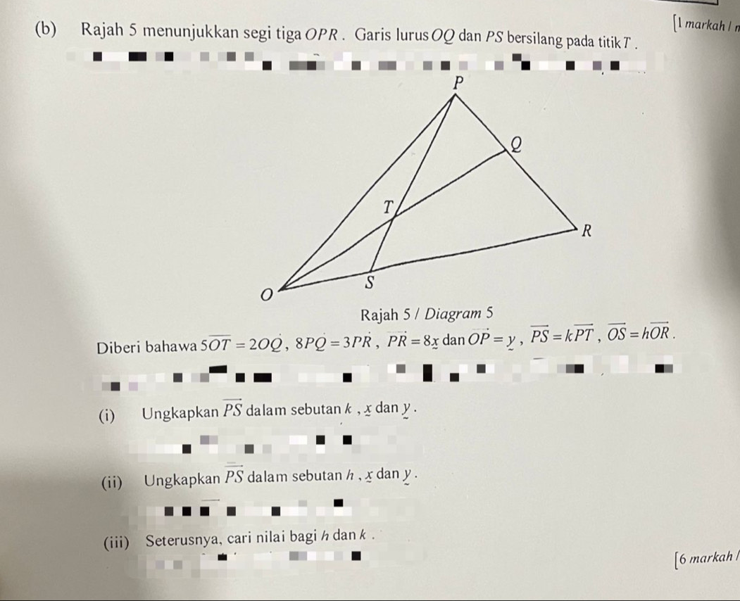 [l markah l r
(b) Rajah 5 menunjukkan segi tiga OPR. Garis lurus OQ dan PS bersilang pada titik T. 
Rajah 5 / Diagram 5 
Diberi bahawa 5overline OT=2OQ, 8PQ=3Poverline R=3PR, vector PR=8_ xda n vector OP=y, vector PS=kvector PT, vector OS=hvector OR. 
(i) Ungkapkan vector PS dalam sebutan k , x dan y. 
(ii) Ungkapkan vector PS dalam sebutan h , x dan y. 
(iii) Seterusnya, cari nilai bagi h dan k. 
[6 markah l