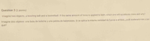 lmagine two objects, a bowling ball and a basketball. If the same amount of force is applied to both, which one will accelerate more and why" 
lmagine dos objetos: una bola de boliche y una pelota de baloncesto. Si se aplica la misma cantidad de fuerza a ambos, ¿cuál acelerara más y por 
què