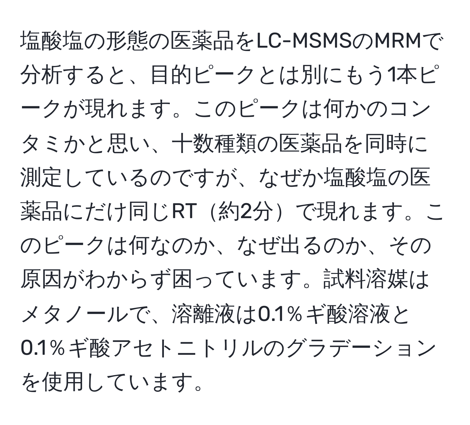 塩酸塩の形態の医薬品をLC-MSMSのMRMで分析すると、目的ピークとは別にもう1本ピークが現れます。このピークは何かのコンタミかと思い、十数種類の医薬品を同時に測定しているのですが、なぜか塩酸塩の医薬品にだけ同じRT約2分で現れます。このピークは何なのか、なぜ出るのか、その原因がわからず困っています。試料溶媒はメタノールで、溶離液は0.1％ギ酸溶液と0.1％ギ酸アセトニトリルのグラデーションを使用しています。