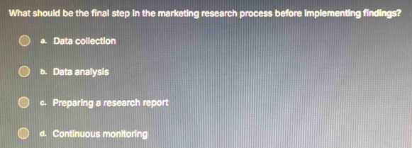 What should be the final step in the marketing research process before implementing findings?
a. Data collection
b. Data analysis
c. Preparing a research report
d. Continuous monitoring