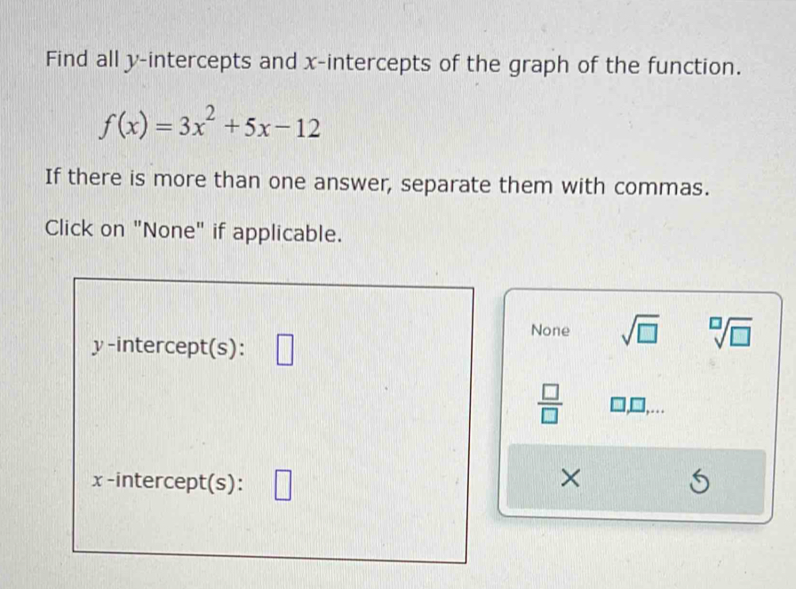 Find all y-intercepts and x-intercepts of the graph of the function.
f(x)=3x^2+5x-12
If there is more than one answer, separate them with commas.
Click on "None" if applicable.
None sqrt(□ ) sqrt[□](□ )
y-intercept(s): || 
 □ /□  
x -intercept(s): □ 
×