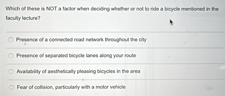 Which of these is NOT a factor when deciding whether or not to ride a bicycle mentioned in the
faculty lecture?
Presence of a connected road network throughout the city
Presence of separated bicycle lanes along your route
Availability of aesthetically pleasing bicycles in the area
Fear of collision, particularly with a motor vehicle