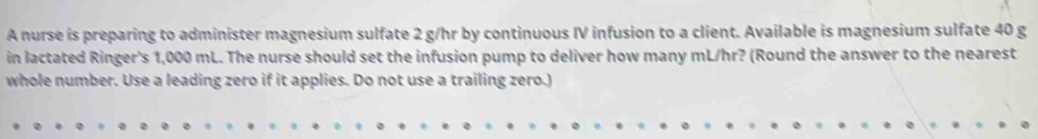 A nurse is preparing to administer magnesium sulfate 2 g/hr by continuous IV infusion to a client. Available is magnesium sulfate 40 g
in lactated Ringer's 1,000 mL. The nurse should set the infusion pump to deliver how many mL/hr? (Round the answer to the nearest 
whole number. Use a leading zero if it applies. Do not use a trailing zero.)