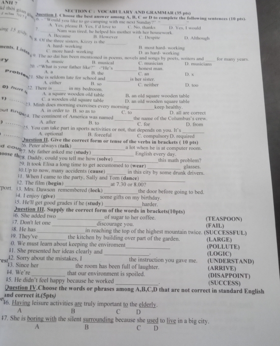 ANH 7
SECTION C : VOCABULARY AND GRAMMAR (35 pts)
thời gian gi 2urstion J. Choose the best answer among A, B, C or D to complete the following sentences (10 pts).
. ' ' “  
_
6 - “Would you like to go camping with me next Sunday?” “ , ~
A. Yes, please B. Yes, I'd love to
7. Nam was tired, he helped his mother with her housework. C. No, thanks D. Yes, I would
áng 15 giây_
A. Because
_
8. Of the three sisters, Kizzy is the B. However C. Despite D. Although
A. hard- working B. most hard- working
C. more hard- working D. as hard- working
ens. Liste o. The ao dai has been mentioned in poems, novels and songs by poets, writers and
ry A. music B. musical C. musician D. musicians for many years.
honest man
20. -“What is your father like?” -“He’s B. the C. an D. x
A. a
Proble?!. She is seldom late for school and B. so __C. neither D. too
A. either is her sister.
!2. There is _in my bedroom.
o) hun 4
A. a square wooden old table B. an old square wooden table
C. a wooden old square table D. an old wooden square table
1) ----- 23. Minh does morning exercises every morning C. to D. all are correct
A. in order to B. so as to keep healthy.
_
out fin964. The continent of América was named _the name of the Columbus's crew.
) ……3
A. after B. to C. for
_
25. You can take part in sports activities or not, that depends on you. It's D. from
A. optional B. forceful C. compulsory D. required
… Question H. Give the correct form or tense of the verbs in brackets ( 10 pts)
26. Peter always (talk) a lot when he is at computer room.
d cou 7. My father asked me (study) English every day.
oose theg. Daddy, could you tell me how (solve) _this math problem?
29. It took Elisa a long time to get accustomed to (wear) glasses.
30.Up to now, many accidents (cause) _in this city by some drunk drivers.
_
31. When I came to the party, Sally and Tom (dance)
32. The film (begin) _at 7.30 or 8.00?
port. 13. Mrs. Dawson remembered (lock) _the door before going to bed.
4. I enjoy (give) _some gifts on my birthday.
$5. He'll get good grades if he (study) _harder.
Question III. Supply the correct form of the words in brackets(10pts)
6. She added two _of sugar to her coffee. (TEASPOON)
;7. Don't let one _discourage you. (FAIL)
8. He has _in reaching the top of the highest mountain twice. (SUCCESSFUL)
i9. They've _the kitchen by building over part of the garden. (LARGE)
0. We must learn about keeping the enviroment_ (POLLUTE)
41. She presented her ideas clearly and _(LOGIC)
est
42. Sorry about the mistakes, 1 the instruction you gave me. (UNDERSTAND)
43. Since her_ the room has been full of laughter. (ARRIVE)
$4. We're _that our environment is spoiled. (DISAPPOINT)
45. He didn't feel happy because he worked _(SUCCESS)
Question IY.Choose the words or phrases among A,B,C,D that are not correct in standard English
and correct it.(5pts)
46. Having leisure activities are truly important to the elderly.
A B C D
47. She is boring with the silent surrounding because she used to live in a big city.
A B C D