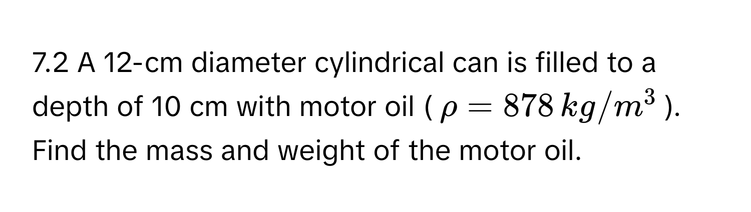 7.2 A 12-cm diameter cylindrical can is filled to a depth of 10 cm with motor oil ($rho = 878 , kg/m^3$). Find the mass and weight of the motor oil.