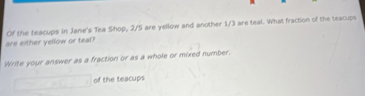 Of the teacups in Jane's Tea Shop, 2/5 are yellow and another 1/3 are teal. What fraction of the teacups 
are either yellow or teal? 
Write your answer as a fraction or as a whole or mixed number.
□ of the teacups