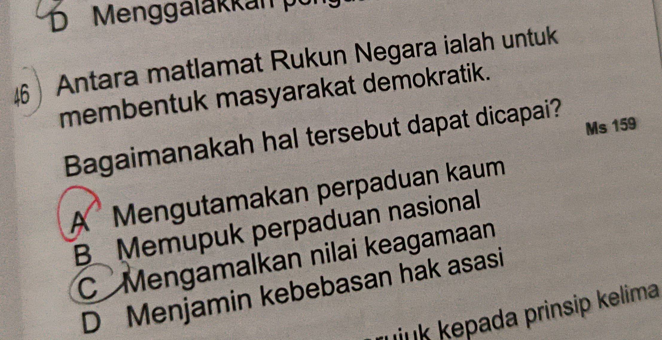 Menggalakkan kỳ
46 Antara matlamat Rukun Negara ialah untuk
membentuk masyarakat demokratik.
Ms 159
Bagaimanakah hal tersebut dapat dicapai?
A Mengutamakan perpaduan kaum
B Memupuk perpaduan nasional
C Mengamalkan nilai keagamaan
D Menjamin kebebasan hak asasi
link kepada prinsip kelima