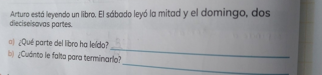 Arturo está leyendo un libro. El sábado leyó la mitad y el domingo, dos 
dieciseisavas partes. 
_ 
) ¿Qué parte del libro ha leído? 
_ 
b) ¿Cuánto le falta para terminarlo?