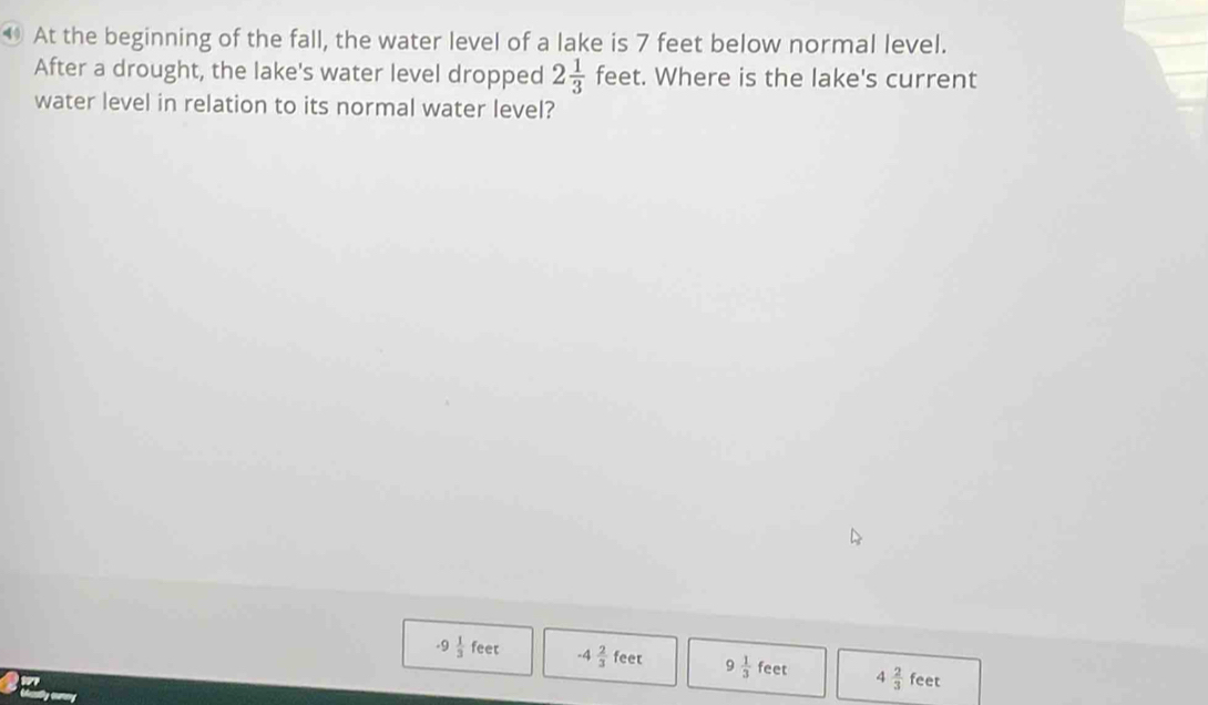 ⑩ At the beginning of the fall, the water level of a lake is 7 feet below normal level.
After a drought, the lake's water level dropped 2 1/3  fee t. Where is the lake's current
water level in relation to its normal water level?
-9 1/3 feet -4 2/3 feet 9 1/3 feet 4 2/3 feet