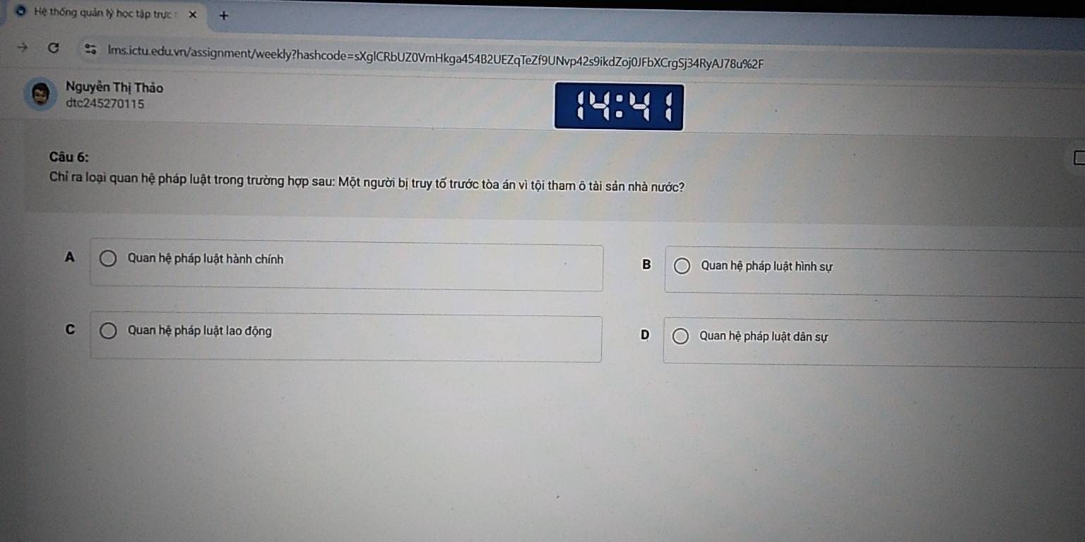 Hệ thống quản lý học tập trực X
Ims.ictu.edu.vn/assignment/weekly?hashcode=sXglCRbUZ0VmHkga454B2UEZqTeZf9UNvp42s9ikdZoj0JFbXCrgSj34RyAJ78u%2F
Nguyễn Thị Thảo
dtc245270115
beginarrayl b= c+1, 1=-1,endarray.
Câu 6:
Chỉ ra loại quan hệ pháp luật trong trường hợp sau: Một người bị truy tố trước tòa án vì tội tham ô tài sản nhà nước?
A Quan hệ pháp luật hành chính B Quan hệ pháp luật hình sự
C Quan hệ pháp luật lao động D Quan hệ pháp luật dân sự