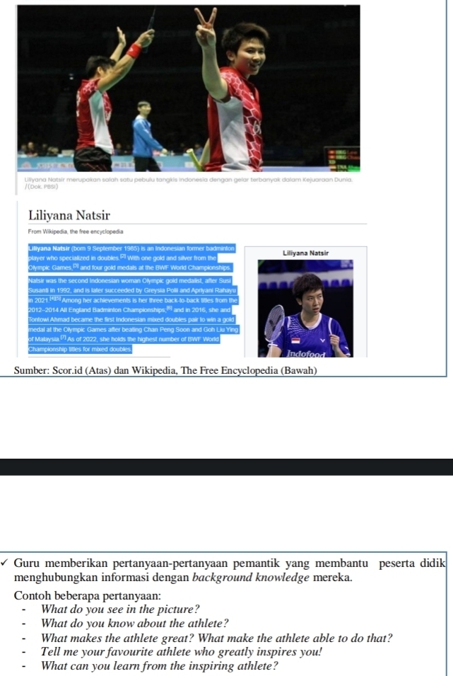 Liliyana Natsir 
From Wikipedia, the free encyclopedia 
Liliyana Natsir (born 9 September 1985) is an Indonesian former badmintor 
player who specialized in doubles. P1 With one gold and silver from the Liliyana Natsir 
Olympic Games,PI and four gold medals at the BWF World Championships. 
Natsir was the second Indonesian woman Olympic gold medalist, after Susi 
Susanti in 1992, and is later succeeded by Greysia Pollii and Aprlyani Rahayu 
n 2021 149 Among her achievements is her three back-to-back tittes from the 
2012-2014 All England Badminton Championships; and in 2016, she and 
Tontowi Ahmad became the first Indonesian mixed doubles pair to win a gok 
medal at the Olympic Games after bealing Chan Peng Soon and Goh Liu Ying 
of Malaysia.[") As of 2022, she holds the highest number of BWF World 
Championship tittes for mixed doubles Indofood 
Sumber: Scor.id (Atas) dan Wikipedia, The Free Encyclopedia (Bawah) 
Guru memberikan pertanyaan-pertanyaan pemantik yang membantu peserta didik 
menghubungkan informasi dengan background knowledge mereka. 
Contoh beberapa pertanyaan: 
What do you see in the picture? 
What do you know about the athlete? 
What makes the athlete great? What make the athlete able to do that? 
Tell me your favourite athlete who greatly inspires you! 
What can you learn from the inspiring athlete?