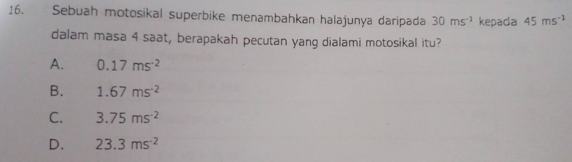 Sebuah motosikal superbike menambahkan halajunya daripada 30ms^(-1) kepada 45ms^(-1)
dalam masa 4 saat, berapakah pecutan yang dialami motosikal itu?
A. 0.17ms^(-2)
B. 1.67ms^(-2)
C. 3.75ms^(-2)
D. 23.3ms^(-2)