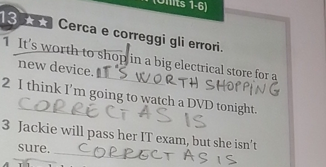 (Uhits 1-6) 
3 0 Cerca e correggi gli errori. 
1 It's worth to shop in a big electrical store for a 
new device. 
2 I think I’m going to watch a DVD tonight. 
_ 
3 Jackie will pass her IT exam, but she isn’t 
sure.