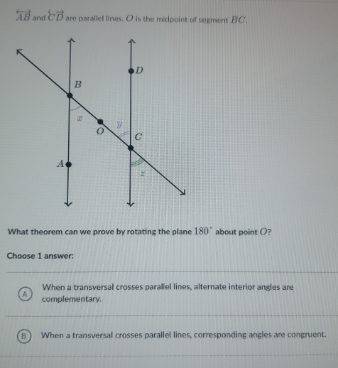 overleftrightarrow AB and overleftrightarrow CD are parallel lines. O is the midpoint of segment BC.
What theorem can we prove by rotating the plane 180° about point O?
Choose 1 answer:
When a transversal crosses parallel lines, alternate interior angles are
A complementary.
B When a transversal crosses parallel lines, corresponding angles are congruent.