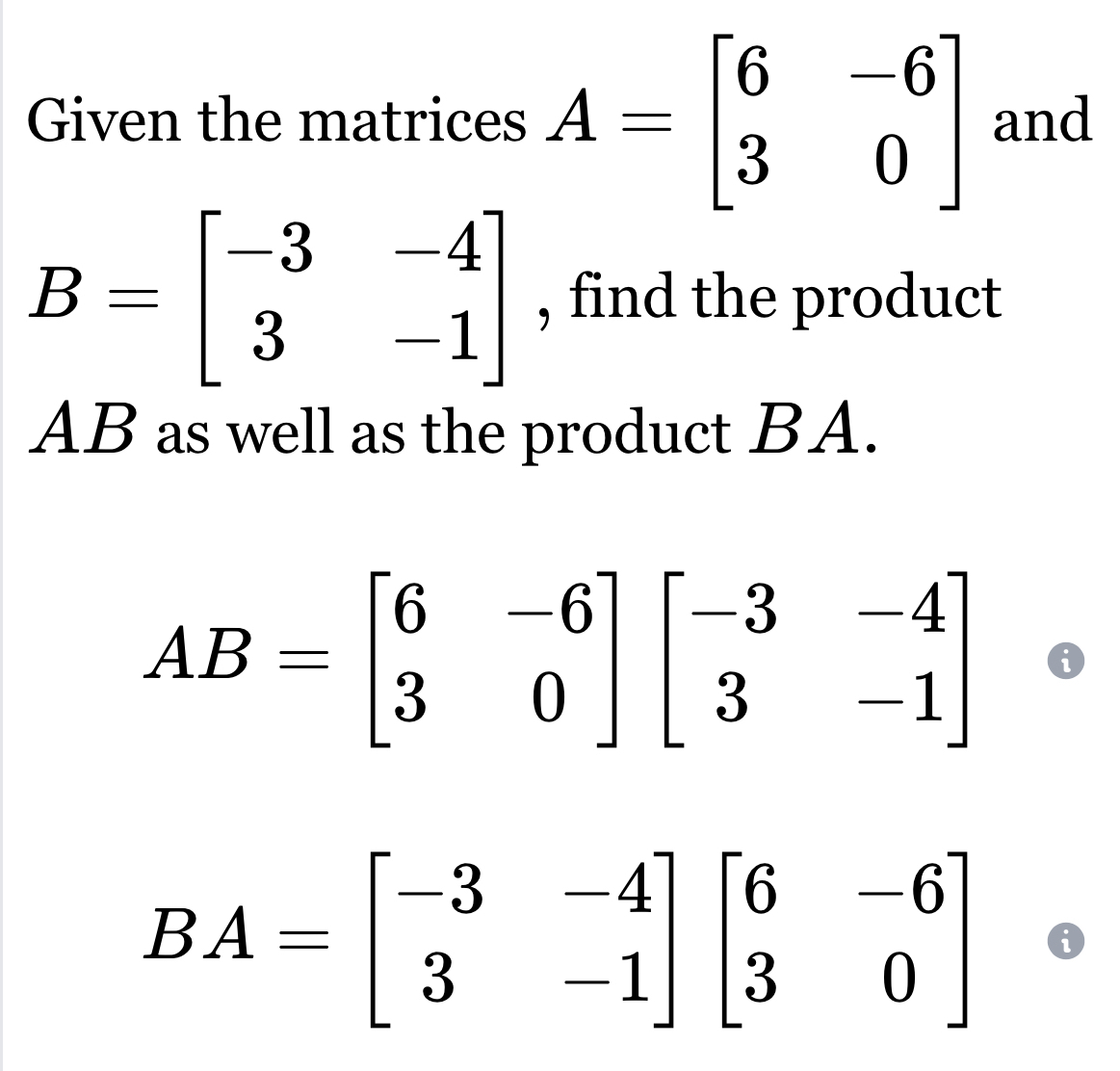 Given the matrices A=beginbmatrix 6&-6 3&0endbmatrix and
B=beginbmatrix -3&-4 3&-1endbmatrix , find the product
AB as well as the product BA.
AB=beginbmatrix 6&-6 3&0endbmatrix beginbmatrix -3&-4 3&-1endbmatrix
BA=beginbmatrix -3&-4 3&-1endbmatrix beginbmatrix 6&-6 3&0endbmatrix