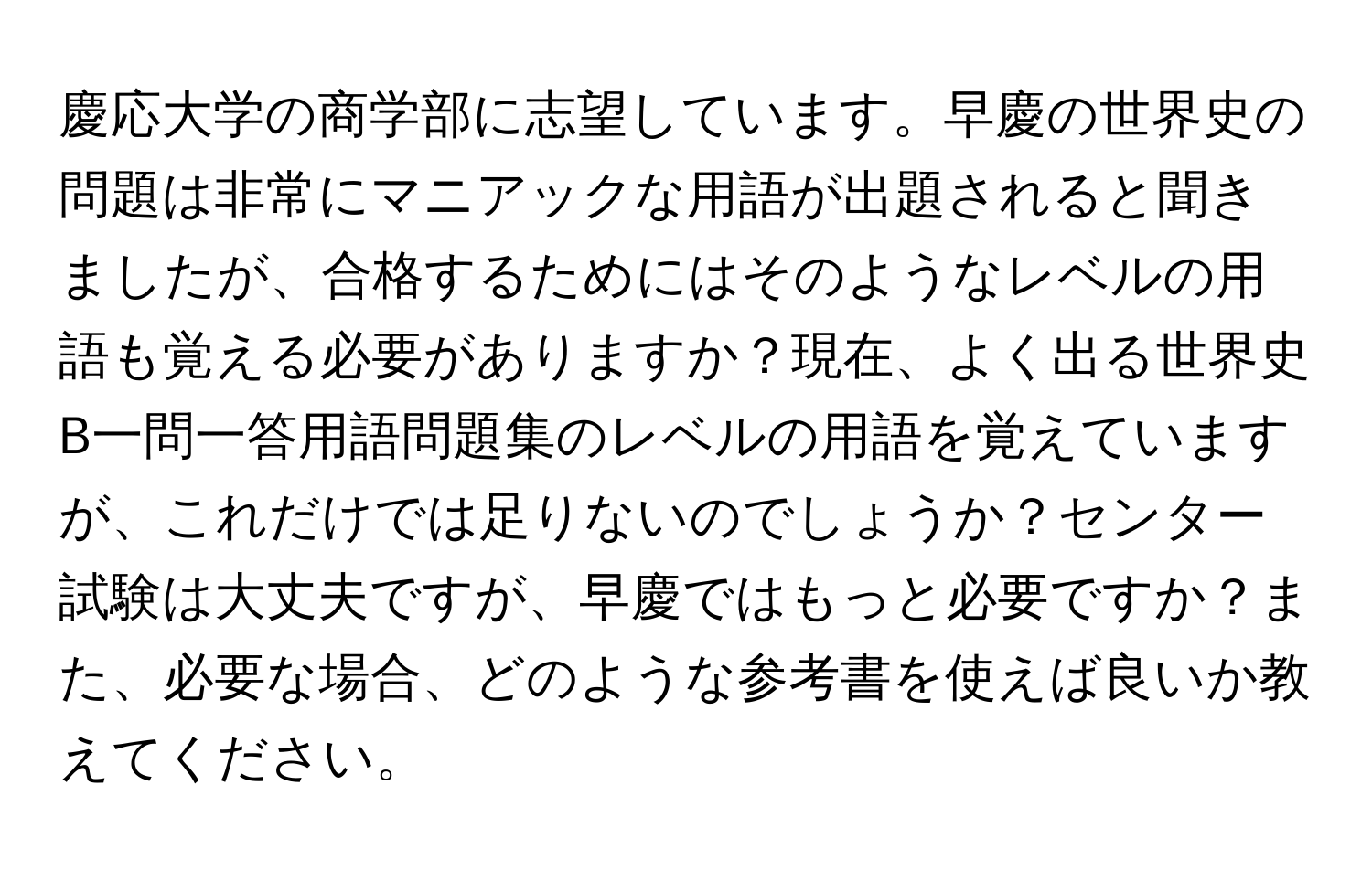 慶応大学の商学部に志望しています。早慶の世界史の問題は非常にマニアックな用語が出題されると聞きましたが、合格するためにはそのようなレベルの用語も覚える必要がありますか？現在、よく出る世界史B一問一答用語問題集のレベルの用語を覚えていますが、これだけでは足りないのでしょうか？センター試験は大丈夫ですが、早慶ではもっと必要ですか？また、必要な場合、どのような参考書を使えば良いか教えてください。