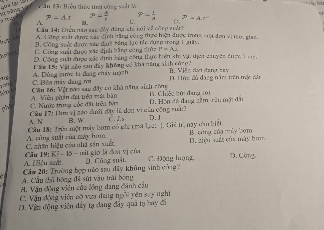 Biểu thức tính công suất là:
à truyền ng năng v à qua lại lal
= ếc bài
P=A.t P= A/t  P= t/A  P=A.t^2
B A. B. C. D.
D  Câu 14: Điều nào sau đây đúng khi nói về công suất?
hợp nà A. Công suất được xác định bằng công thực hiện được trong một đơn vị thời gian.
B. Công suất được xác định bằng lực tác dụng trong 1 giây.
lường C. Công suất được xác định bằng công thức P=A.t
D. Công suất được xác định bằng công thực hiện khi vật dịch chuyển được 1 mét.
Câu 15: Vật nào sau đây không có khả năng sinh công?
ng. A. Dòng nước lũ đang chảy mạnh
B. Viên đạn đang bay
rơng C. Búa máy đang rơi D. Hòn đá đang nằm trên mặt đất
lớn n  Câu 16: Vật nào sau đây có khả năng sinh công
A. Viên phần đặt trên mặt bàn B. Chiếc bút đang rơi
phār C. Nước trong cốc đặt trên bàn D. Hòn đá đang nằm trên mặt đất
Câu 17: Đơn vị nào dưới đây là đơn vị của công suất?
A. N B. W C. J.s D. J
Câu 18: Trên một máy bơm có ghi (mã lực: ). Giá trị này cho biết
A. công suất của máy bơm. B. công của máy bơm
C. nhãn hiệu của nhà sản xuất. D. hiệu suất của máy bơm.
Câu 19: Ki - lô - oát giờ là đơn vị của
A. Hiệu suất. B. Công suất. C. Động lượng.
D. Công.
Câu 20: Trường hợp nào sau đây không sinh công?
én
A. Cầu thủ bóng đá sút vào trái bóng
a
B. Vận động viên cầu lông đang đánh cầu
C. Vận động viên cờ vưa đang ngồi yên suy nghĩ
D. Vận động viên đầy tạ đang đầy quả tạ bay đi