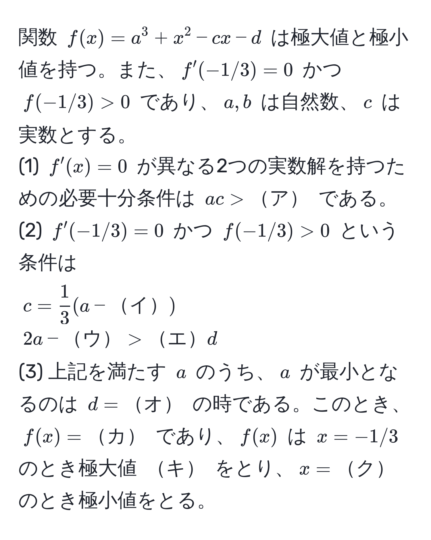 関数 $f(x) = a^(3 + x^2 - cx - d$ は極大値と極小値を持つ。また、$f'(-1/3) = 0$ かつ $f(-1/3) > 0$ であり、$a, b$ は自然数、$c$ は実数とする。  
(1) $f'(x) = 0$ が異なる2つの実数解を持つための必要十分条件は $ac > ア$ である。  
(2) $f'(-1/3) = 0$ かつ $f(-1/3) > 0$ という条件は  
$c = frac1)3(a - イ)$  
$2a - ウ > エ d$  
(3) 上記を満たす $a$ のうち、$a$ が最小となるのは $d = オ$ の時である。このとき、$f(x) = カ$ であり、$f(x)$ は $x = -1/3$ のとき極大値 $キ$ をとり、$x = ク$ のとき極小値をとる。