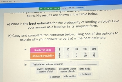 2A √|2B √|2C √ 2D X 2E x Summary
spins. His results are shown in the table below.
a) What is the best estimate for the probability of landing on blue? Give
your answer as a fraction in its simplest form.
b) Copy and complete the sentence below, using one of the options to
explain why your answer to part a) is the best estimate.
b) This is the best estimate because it_
involves the smallest number of trials involves the largest number of trials is the mode
is the meam is the smallest is the largest