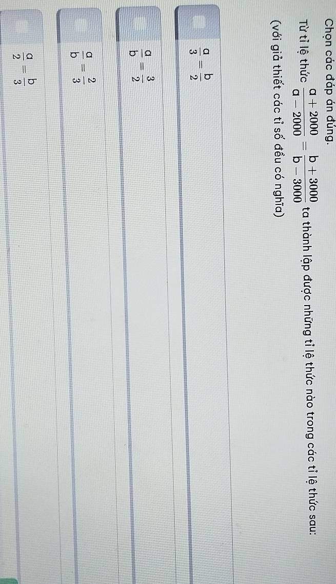 Chọn các đáp án đúng.
Từ tỉ lệ thức  (a+2000)/a-2000 = (b+3000)/b-3000  ta thành lập được những tỉ lệ thức nào trong các tỉ lệ thức sau:
(với giả thiết các tỉ số đều có nghĩa)
 a/3 = b/2 
 a/b = 3/2 
 a/b = 2/3 
 a/2 = b/3 