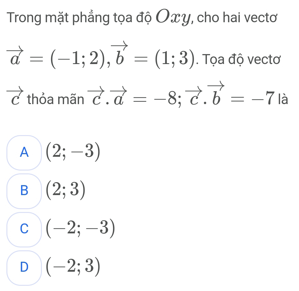 Trong mặt phẳng tọa độ Oxy, cho hai vectơ
vector a=(-1;2), vector b=(1;3). Tọa độ vectơ
1 thỏa mãn vector c.vector a=-8; vector c. vector b=-7|a
A (2;-3)
B (2;3)
C (-2;-3)
D (-2;3)