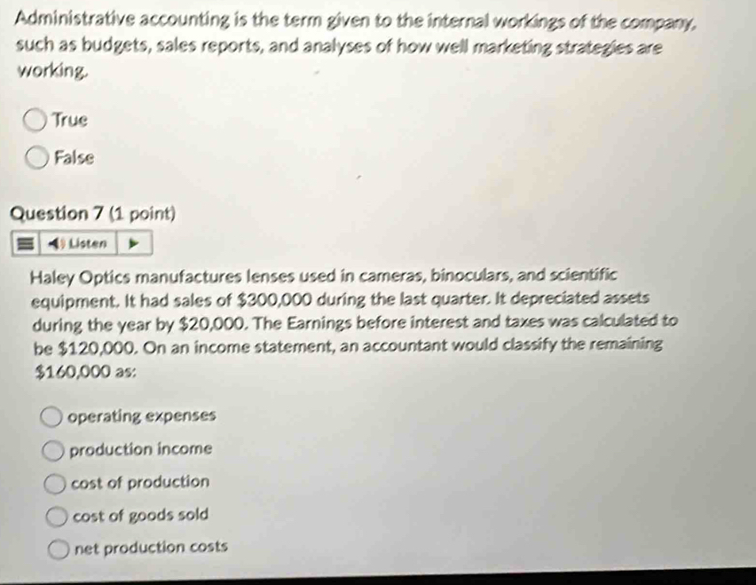 Administrative accounting is the term given to the internal workings of the company.
such as budgets, sales reports, and analyses of how well marketing strategies are
working.
True
False
Question 7 (1 point)
4 Listen
Haley Optics manufactures lenses used in cameras, binoculars, and scientific
equipment. It had sales of $300,000 during the last quarter. It depreciated assets
during the year by $20,000. The Earnings before interest and taxes was calculated to
be $120,000. On an income statement, an accountant would classify the remaining
$160,000 as:
operating expenses
production income
cost of production
cost of goods sold
net production costs