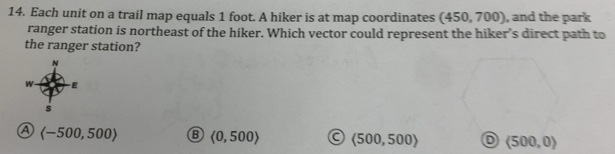 Each unit on a trail map equals 1 foot. A hiker is at map coordinates (450,700) , and the park
ranger station is northeast of the hiker. Which vector could represent the hiker’s direct path to
the ranger station?
N
w E
s
④ langle -500,500rangle B langle 0,500rangle langle 500,500rangle (500,0)