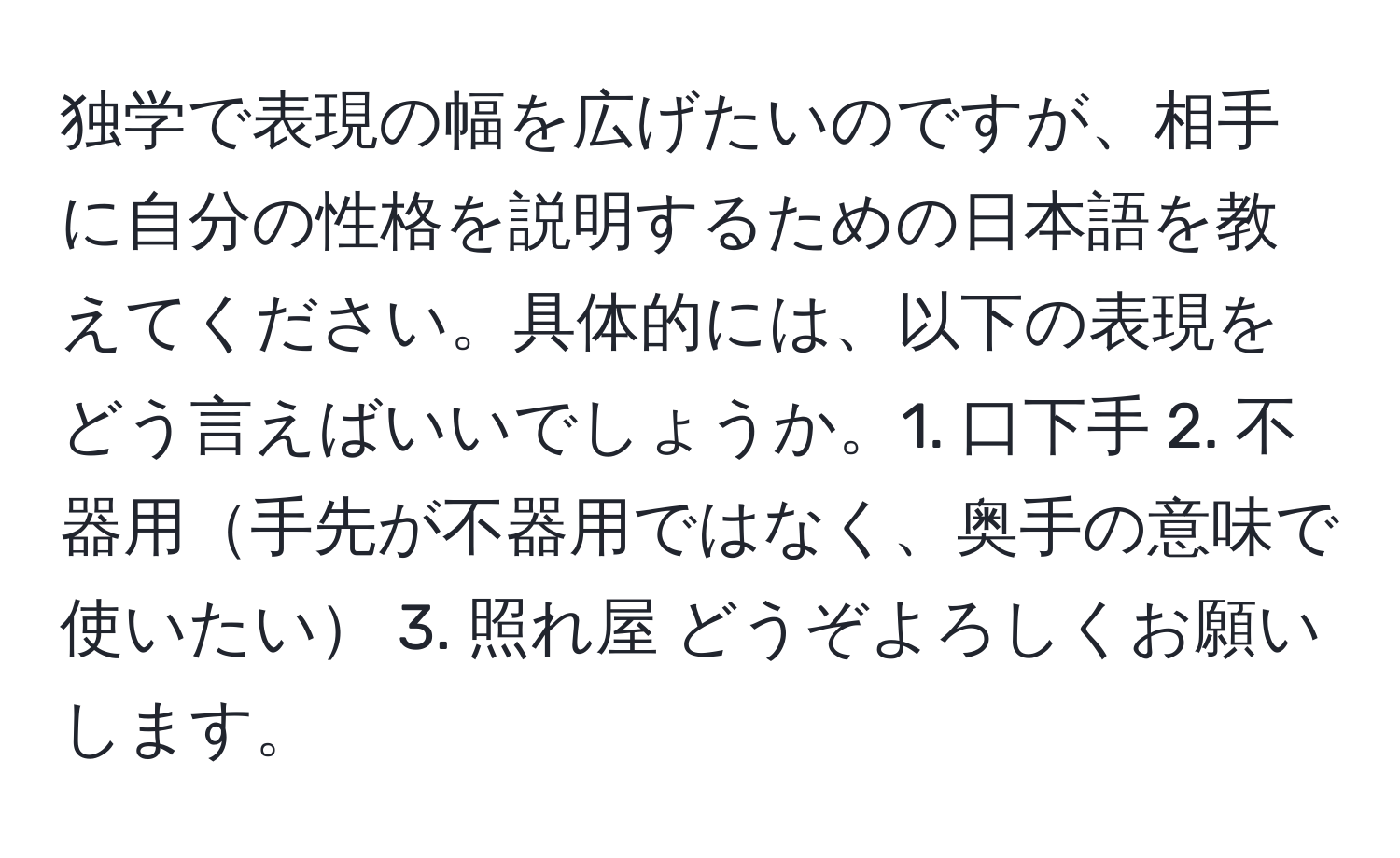 独学で表現の幅を広げたいのですが、相手に自分の性格を説明するための日本語を教えてください。具体的には、以下の表現をどう言えばいいでしょうか。1. 口下手 2. 不器用手先が不器用ではなく、奥手の意味で使いたい 3. 照れ屋 どうぞよろしくお願いします。