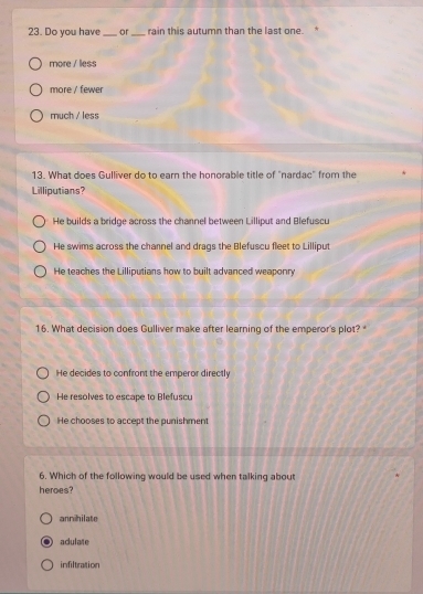 Do you have_ or _rain this autumn than the last one.
more / less
more / fewer
much / less
13. What does Gulliver do to earn the honorable title of "nardac" from the
Lilliputians?
He builds a bridge across the channel between Lilliput and Blefuscu
He swims across the channel and drags the Blefuscu fleet to Lilliput
He teaches the Lilliputians how to built advanced weaponry
16. What decision does Gulliver make after learning of the emperor's plot?
He decides to confront the emperor directly
He resolves to escape to Blefuscu
He chooses to accept the punishment
6. Which of the following would be used when talking about
heroes?
annihilate
adulate
infiltration
