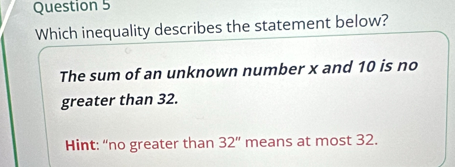 Which inequality describes the statement below?
The sum of an unknown number x and 10 is no
greater than 32.
Hint: “no greater than 32'' means at most 32.