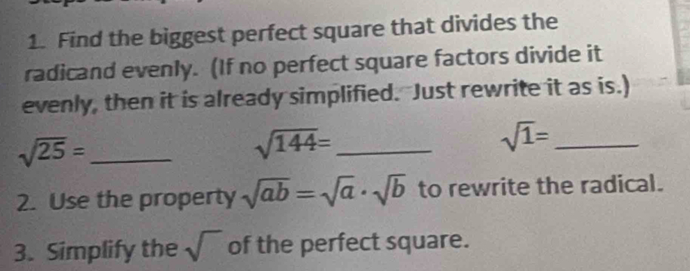 Find the biggest perfect square that divides the 
radicand evenly. (If no perfect square factors divide it 
evenly, then it is already simplified. Just rewrite it as is.) 
_ sqrt(25)=
_ sqrt(144)=
sqrt(1)= _ 
2. Use the property sqrt(ab)=sqrt(a)· sqrt(b) to rewrite the radical. 
3. Simplify the sqrt() of the perfect square.