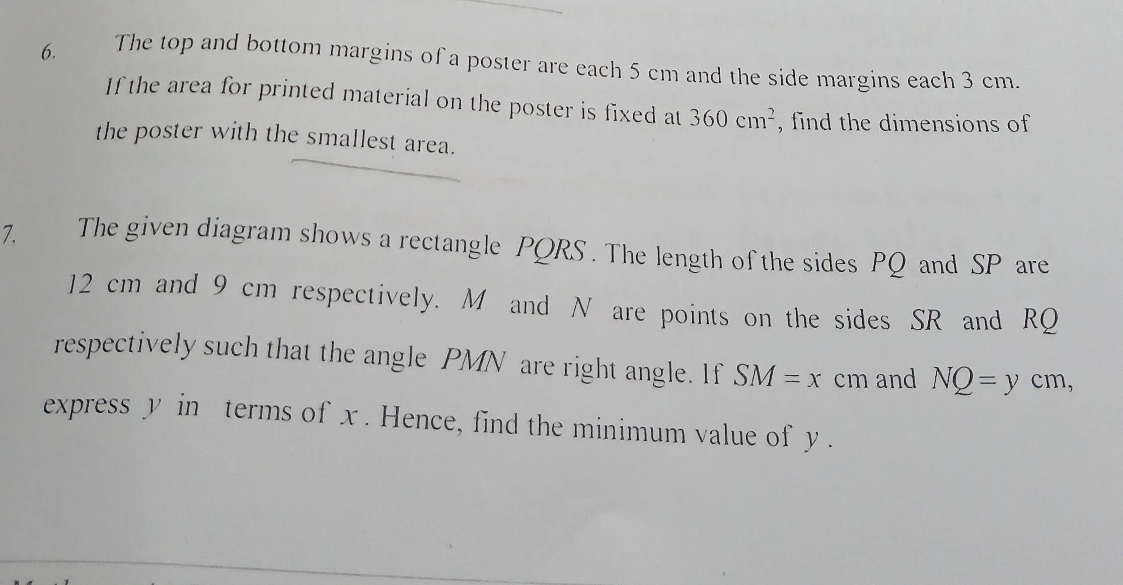 The top and bottom margins of a poster are each 5 cm and the side margins each 3 cm. 
If the area for printed material on the poster is fixed at 360cm^2 , find the dimensions of 
the poster with the smallest area. 
7. The given diagram shows a rectangle PQRS. The length of the sides PQ and SP are
12 cm and 9 cm respectively. M and N are points on the sides SR and RQ
respectively such that the angle PMN are right angle. If SM=x cm and NQ=ycm
express y in terms of x. Hence, find the minimum value of y.