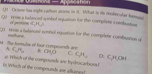 Picnes Questions — Application
Q1 Octane has eight carbon atoms in it. What is its molecular formul
Q2 Write a balanced symbol equation for the complete combustion
of pentane (C_3H_12). 
Q3 Write a balanced symbol equation for the complete combustion o methane.
4 The formulas of four compounds are:
A: C_11H_24 B: CH_2O C: C_5H_12 D: C_3H_7OH
a) Which of the compounds are hydrocarbons?
b) Which of the compounds are alkanes?