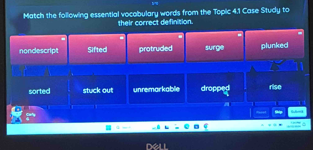 Match the following essential vocabulary words from the Topic 4.1 Case Study to
their correct definition.
a
nondescript Sifted protruded surge plunked
sorted stuck out unremarkable dropped rise
Resot Skip Submit
1 24 PM
10/22/2024