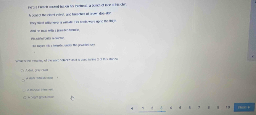 He'd a French cocked-hat on his forehead, a bunch of lace at his chin,
A coat of the claret velvet, and breeches of brown doe-skin.
They fitted with never a wrinkle. His boots were up to the thigh.
And he rode with a jewelled twinkle,
His pistol butts a-twinkle.
His rapier hilt a-twinkle, under the jewelled sky
What is the meaning of the word "claref" as it is used in line 2 of this stanza
A dull, gray color
A dark reddish color
A musical intrument
A bright green color
1 3 4 5 6 7 8 9 10 Neaa i