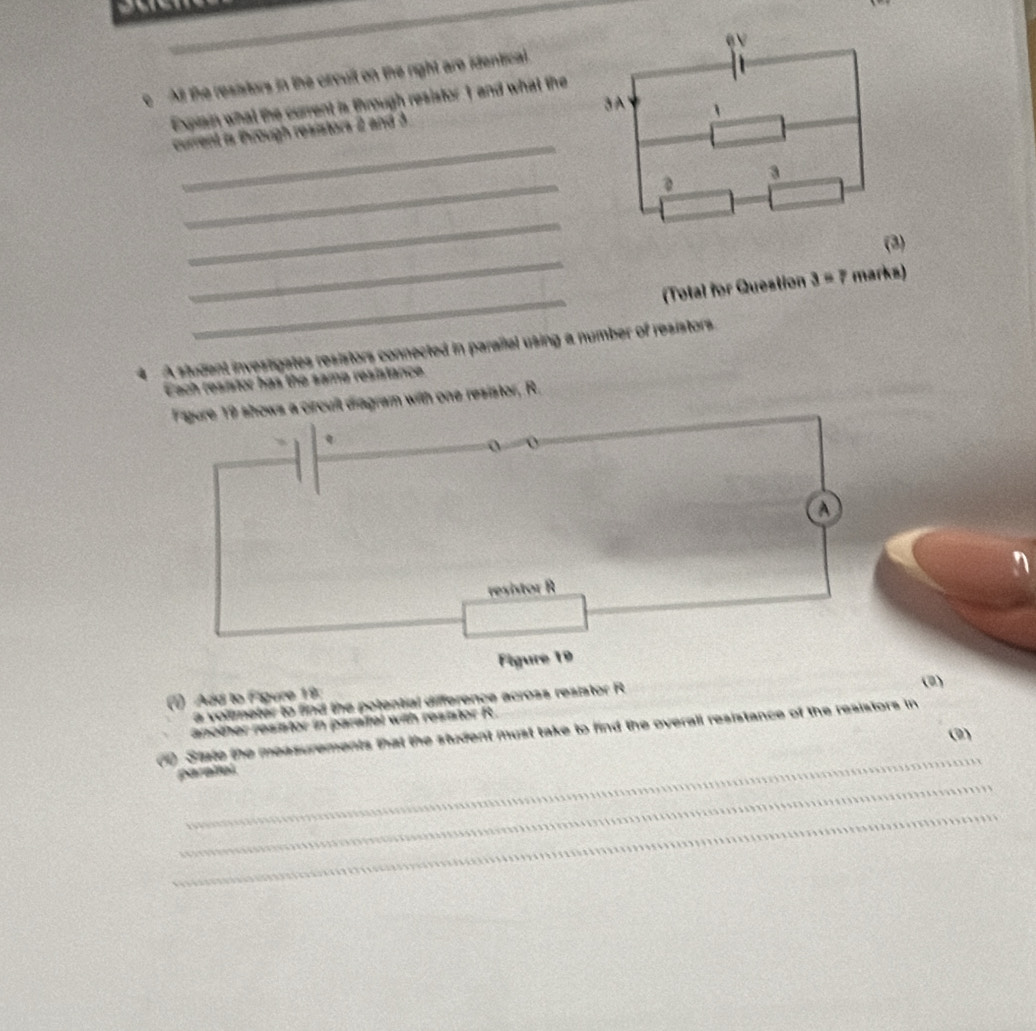 All the resistors in the orcult on the right are identical. 
3A 
Expiain what the current is through resistor1 and what the 
_ 
current is through resistors 2 and 3
_ 
3 
_ 
_ 
(3) 
_ 
(Total for Question 3=7 marks) 
A student investigates resistors connected in parallal using a number of resistors 
Each resistor has the same resistance 
ws a circuit diagram with one resistor, R. 
(2) 
() Add to Figure 19: 
a voltmeter to find the potential difference across resistor R
ranother resistor in paraifel with resistor R. 
(1) State the measurements that the student must take to find the overall resistance of the resistors in 
(9) 
_ 
_ 
parallal 
_