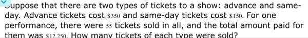 Duppose that there are two types of tickets to a show: advance and same- 
day. Advance tickets cost $350 and same-day tickets cost $150. For one 
performance, there were ss tickets sold in all, and the total amount paid for 
them was s12.25. How many tickets of each type were sold?