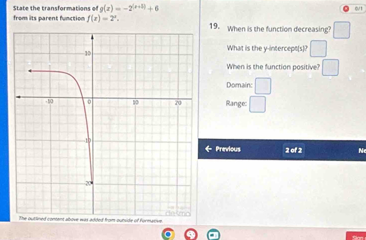 State the transformations of g(x)=-2^((x+5))+6 0/1
from its parent function f(x)=2^x. 19. When is the function decreasing? 
What is the y-intercept(s)? 
When is the function positive? 
Domain: 
Range: 
Previous 2 of 2 Ne 
ide of Formative. 
Sian