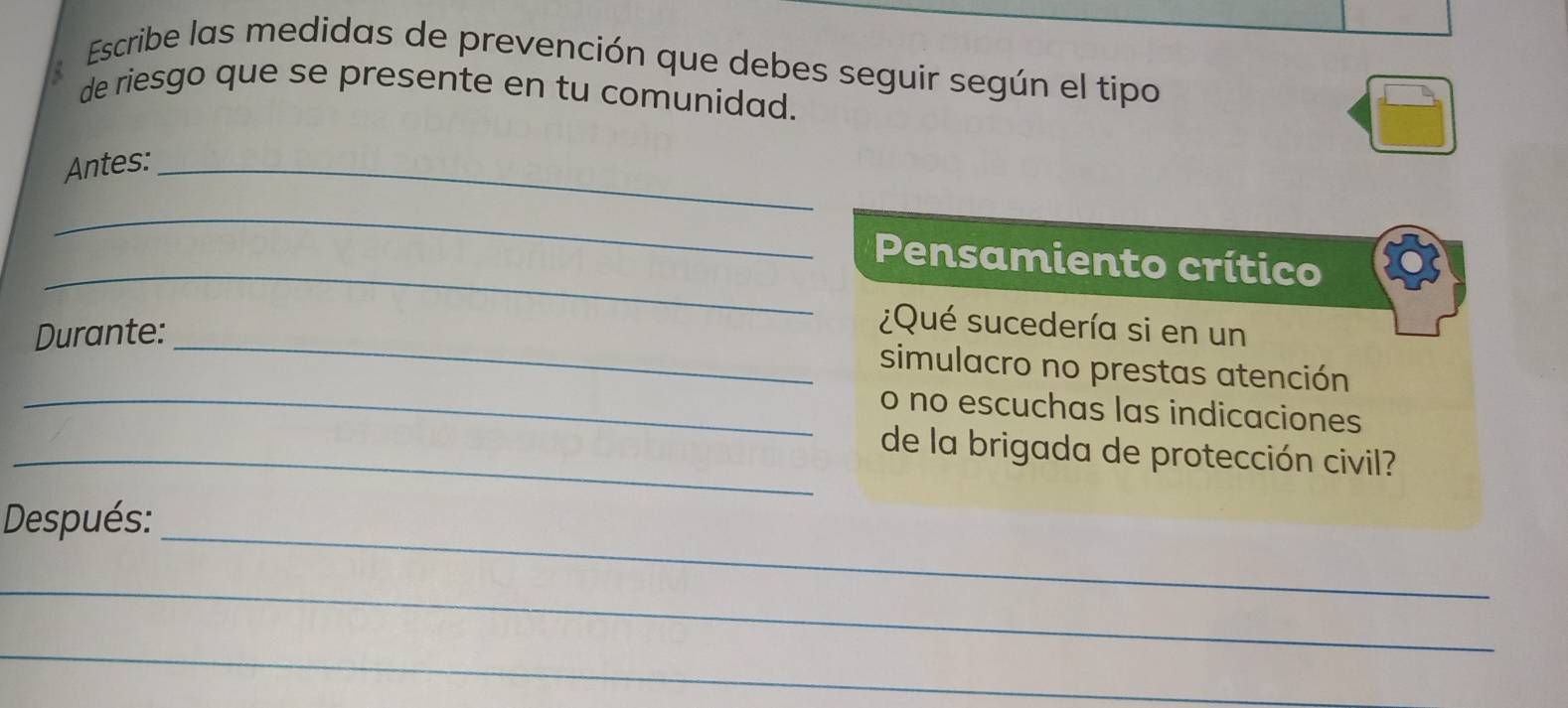 Escribe las medidas de prevención que debes seguir según el tipo 
de riesgo que se presente en tu comunidad. 
Antes:_ 
_ 
_ 
Pensamiento crítico 
_ 
Durante: 
¿Qué sucedería si en un 
simulacro no prestas atención 
_o no escuchas las indicaciones 
_de la brigada de protección civil? 
_ 
Después: 
_ 
_