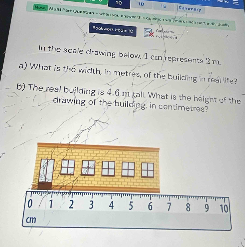 Menu 
1C 1D 1E Summary 
New! Multi Part Question - when you answer this question we'll mark each part individually 
Bookwork code: IC Calculator 
not allowed 
In the scale drawing below, 1 cm represents 2 m. 
a) What is the width, in metres, of the building in real life? 
b) The real building is 4.6 m tall. What is the height of the 
drawing of the building, in centimetres?