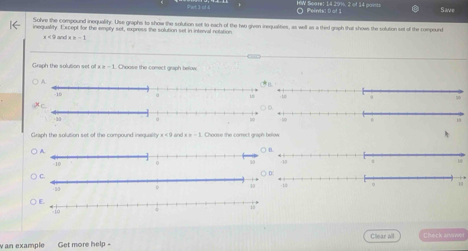 HW Score: 14.29%, 2 of 14 points
Part 3 of 4 Points: 0 of 1 Save
Solve the compound inequality. Use graphs to show the solution set to each of the two given inequalities, as well as a third graph that shows the solution set of the compound
inequality. Except for the empty set, express the solution set in interval notation.
x<9</tex> and x≥ -1
Graph the solution set of x≥ -1. Choose the correct graph below

Graph the solution set of the compound inequality x<9</tex> and x≥ -1 Choose the correct graph below.


Clear all Check answer
an example Get more help ^