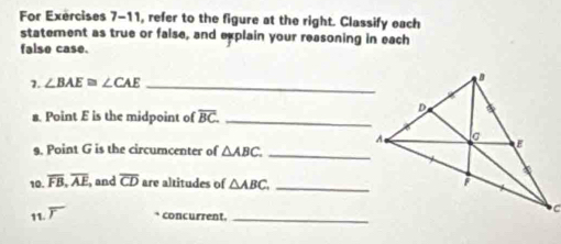 For Exercises 7-11, refer to the figure at the right. Classify each 
statement as true or false, and explain your reasoning in each 
false case. 
7. ∠ BAE≌ ∠ CAE _ 
a. Point E is the midpoint of overline BC. _ 
9. Point G is the circumcenter of △ ABC. _ 
10. overline FB, overline AE , and overline CD are altitudes of △ ABC, _ 
11. ` concurrent._