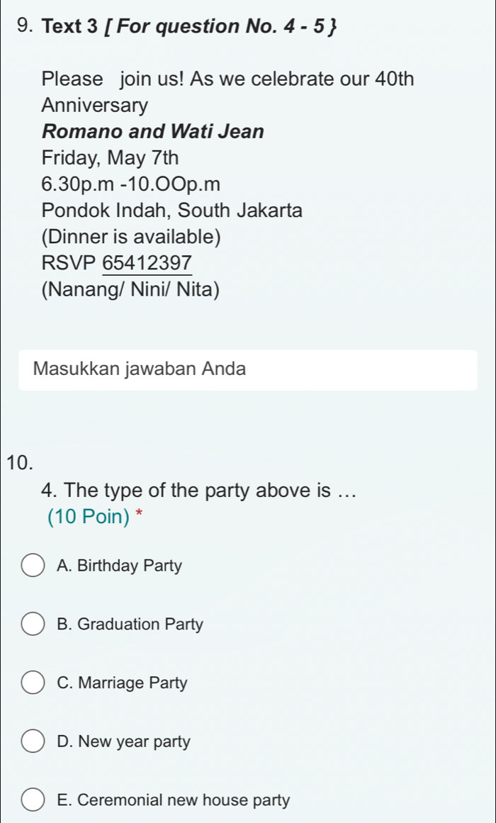 Text 3 [ For question No. 4 - 5 
Please join us! As we celebrate our 40th
Anniversary
Romano and Wati Jean
Friday, May 7th
6.30p.m -10.OOp.m
Pondok Indah, South Jakarta
(Dinner is available)
RSVP 65412397
(Nanang/ Nini/ Nita)
Masukkan jawaban Anda
10.
4. The type of the party above is ...
(10 Poin) *
A. Birthday Party
B. Graduation Party
C. Marriage Party
D. New year party
E. Ceremonial new house party