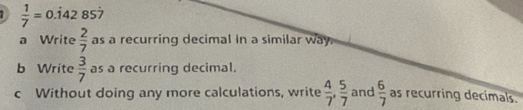  1/7 =0 .142 857
a Write  2/7  as a recurring decimal in a similar way. 
b Write  3/7  as a recurring decimal. 
c Without doing any more calculations, write  4/7 ,  5/7  and  6/7  as recurring decimals.