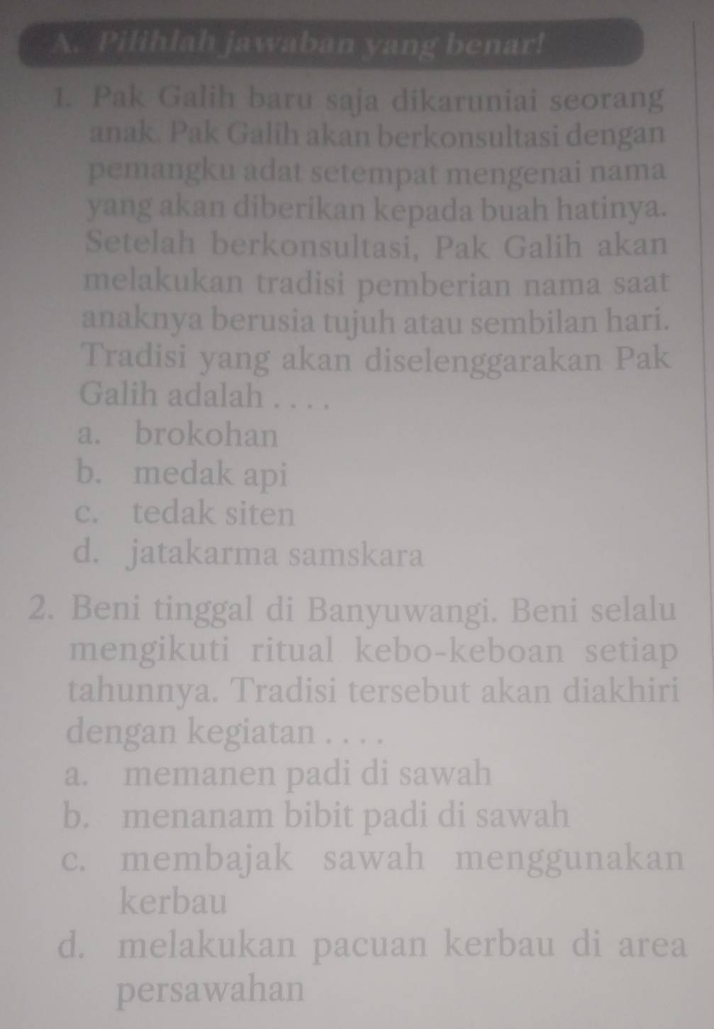 Pilihlah jawaban yang benar!
1. Pak Galih baru saja dikaruniai seorang
anak. Pak Galih akan berkonsultasi dengan
pemangku adat setempat mengenai nama
yang akan diberikan kepada buah hatinya.
Setelah berkonsultasi, Pak Galih akan
melakukan tradisi pemberian nama saat
anaknya berusia tujuh atau sembilan hari.
Tradisi yang akan diselenggarakan Pak
Galih adalah . . . .
a. brokohan
b. medak api
c. tedak siten
d. jatakarma samskara
2. Beni tinggal di Banyuwangi. Beni selalu
mengikuti ritual kebo-keboan setiap
tahunnya. Tradisi tersebut akan diakhiri
dengan kegiatan . . . .
a. memanen padi di sawah
b. menanam bibit padi di sawah
c. membajak sawah menggunakan
kerbau
d. melakukan pacuan kerbau di area
persawahan