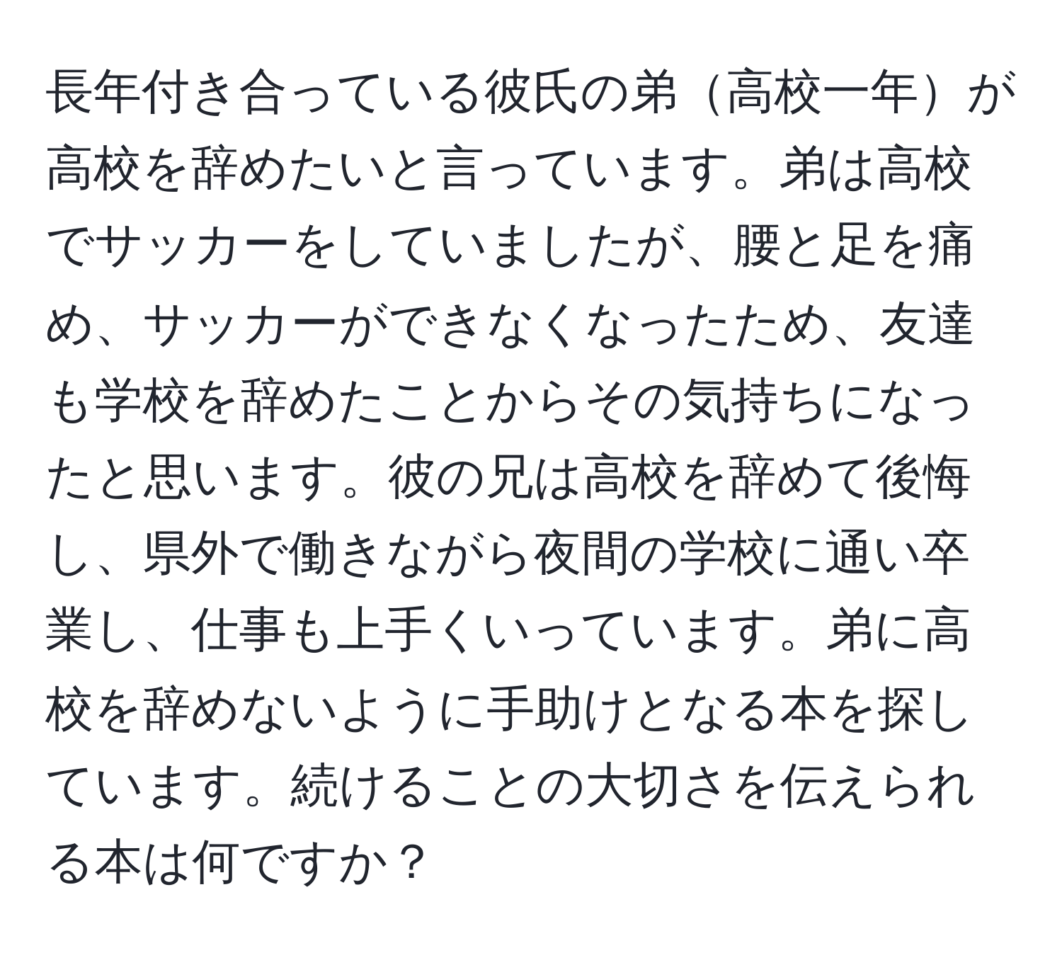 長年付き合っている彼氏の弟高校一年が高校を辞めたいと言っています。弟は高校でサッカーをしていましたが、腰と足を痛め、サッカーができなくなったため、友達も学校を辞めたことからその気持ちになったと思います。彼の兄は高校を辞めて後悔し、県外で働きながら夜間の学校に通い卒業し、仕事も上手くいっています。弟に高校を辞めないように手助けとなる本を探しています。続けることの大切さを伝えられる本は何ですか？