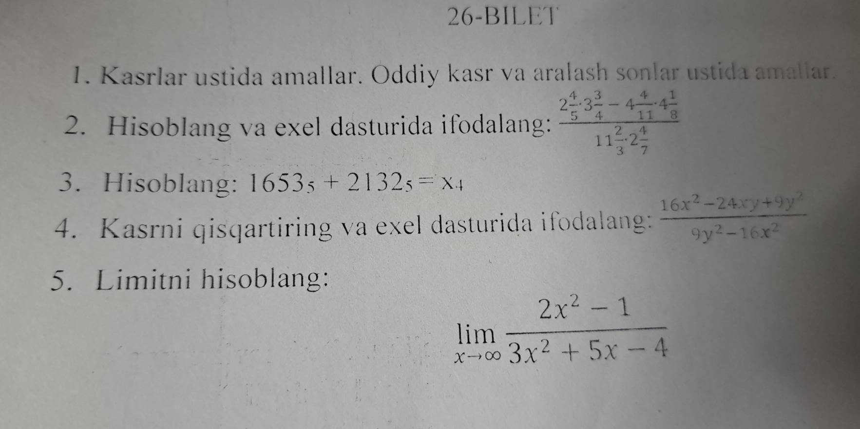 26-BILET 
1. Kasrlar ustida amallar. Oddiy kasr va aralash sonlar ustida amallar. 
2. Hisoblang va exel dasturida ifodalang: frac 2 4/5 · 3 3/4 -4 4/11 · 4 1/8 11 2/3 · 2 4/7 
3. Hisoblang: 1653_5+2132_5=x_4
4. Kasrni qisqartiring va exel dasturida ifodalang:  (16x^2-24xy+9y^2)/9y^2-16x^2 
5. Limitni hisoblang:
limlimits _xto ∈fty  (2x^2-1)/3x^2+5x-4 